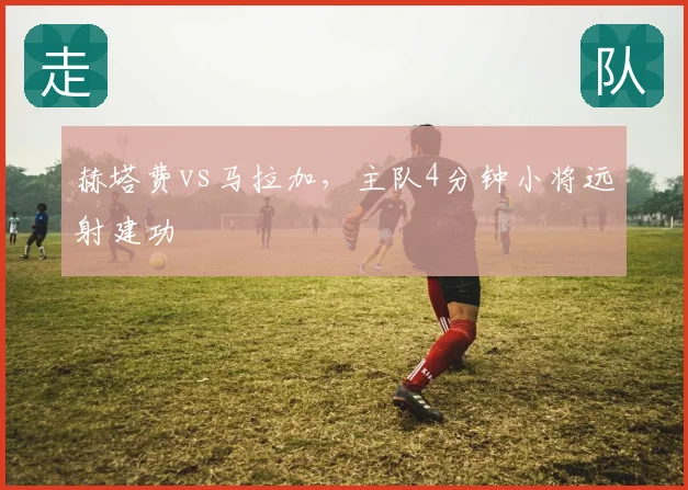 赫塔费vs马拉加，主队4分钟小将远射建功